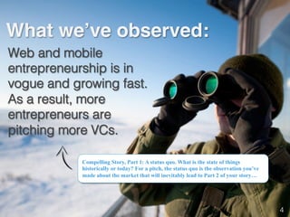 What we’ve observed:!
Web and mobile
entrepreneurship is in
vogue and growing fast.
As a result, more
entrepreneurs are
pitching more VCs.!
Compelling Story, Part 1: A status quo. What is the state of things
historically or today? For a pitch, the status quo is the observation you’ve
made about the market that will inevitably lead to Part 2 of your story…
4!
 