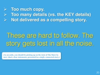 Ø  Too much copy.
Ø  Too many details (vs. the KEY details)
Ø  Not delivered as a compelling story.
(As an aside, you should be picking up on the style of The Show by
now: short, clear statements, presented in a single, connected story.)
These are hard to follow. The
story gets lost in all the noise. !
20!
 