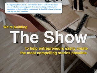 The Show
We’re building!
Compelling Story, Part 3: Resolution. You’ve laid out the status
quo of what’s happening, as well as the resulting problem. The
resolution to that problem comes next. It should lead neatly into an
“oh, by the way” moment...
29!
to help entrepreneurs easily create
the most compelling stories possible.
 