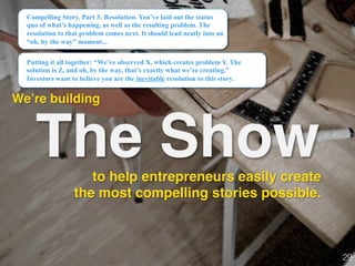 The Show
We’re building!
Compelling Story, Part 3: Resolution. You’ve laid out the status
quo of what’s happening, as well as the resulting problem. The
resolution to that problem comes next. It should lead neatly into an
“oh, by the way” moment...
Putting it all together: “We’ve observed X, which creates problem Y. The
solution is Z, and oh, by the way, that’s exactly what we’re creating.”
Investors want to believe you are the inevitable resolution to this story.
29!
to help entrepreneurs easily create
the most compelling stories possible.
 