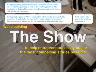 The Show
We’re building!
Compelling Story, Part 3: Resolution. You’ve laid out the status
quo of what’s happening, as well as the resulting problem. The
resolution to that problem comes next. It should lead neatly into an
“oh, by the way” moment...
Next, outline why
you’re the best team
to provide it.
29!
to help entrepreneurs easily create
the most compelling stories possible.
Putting it all together: “We’ve observed X, which creates problem Y. The
solution is Z, and oh, by the way, that’s exactly what we’re creating.”
Investors want to believe you are the inevitable resolution to this story.
 