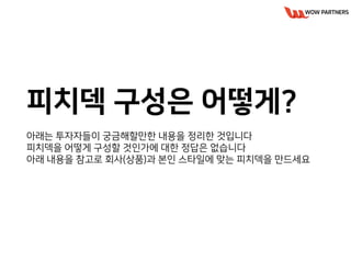 피치덱 구성은 어떻게?
아래는 투자자들이 궁금해할만한 내용을 정리한 것입니다
피치덱을 어떻게 구성할 것인가에 대한 정답은 없습니다
아래 내용을 참고로 회사(상품)과 본인 스타일에 맞는 피치덱을 만드세요
 