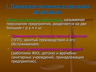 1. Показатели численности персонала
организации.
Общая численность работников, называемая
персоналом предприятия, разделяется на две
большие г р у п п ы:
■ Промышленно-производственный персонал
(ППП), занятый производством и его
обслуживанием;
■ Персонал непромышленных организаций
(работники ЖКХ, детских и врачебно-
санитарных учреждений, принадлежащих
предприятию).
 