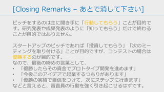 [Team – あとで消して下さい]
Why You を説明できるようにしてください。
例えば「受賞歴」「研究歴」「合計 15 年の業界経験」など、な
ぜ自分たちならこのアイデアを実現できて、他の競合に勝てるの
かを恥ずかしがらずに主張してください。
その上で、チームのことをうまく表現するタグラインがあると響
きます。
 