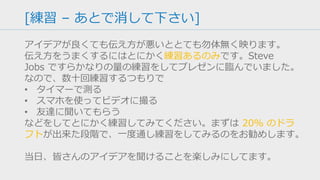 [Closing Remarks – あとで消して下さい]
ピッチをするのは主に聞き手に「行動してもらう」ことが目的で
す。研究発表や成果発表のように「知ってもらう」だけで終わる
ことが目的ではありません。
スタートアップのピッチであれば「投資してもらう」「次のミー
ティングを取り付ける」ことが目的ですが、コンテストの場合は
優勝するのが目的です。
なので、最後の締めの言葉として、
• 「優勝したらその資金でプロトタイプ開発を進めます」
• 「今後このアイデアで起業するつもりがあります」
• 「優勝の実績で自信をつけて、次にステップに行きます」
などと言えると、審査員の行動を強く引き起こせるはずです。
 
