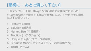 [最初に – あとで消して下さい]
（本テンプレートは UTokyo 500k のために作成されました）
Y Combinator が提唱する構成を参考にした、3 分ピッチの順序
は以下の通りです。
1. Problem (課題)
2. Solution (解決策)
3. Market Size (市場規模)
4. Traction (トラクション)
5. Unique Insight (ユニークな洞察)
6. Business Model (ビジネスモデル - お金の稼ぎ方)
7. Team (チーム)
 