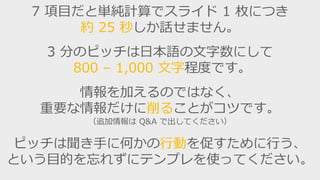 7 項目だと単純計算でスライド 1 枚につき
約 25 秒しか話せません。
3 分のピッチは日本語の文字数にして
800 – 1,000 文字程度です。
情報を加えるのではなく、
重要な情報だけに削ることがコツです。
（追加情報は Q&A で出してください）
ピッチは聞き手に何らかの行動を促すために行う、
という目的を忘れずにテンプレを使ってください。
 
