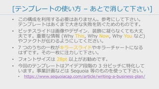 [テンプレートの使い方 – あとで消して下さい]
• この構成を利用する必要はありません。参考にして下さい。
テンプレートはあくまで大きな失敗を防ぐためのものです。
• ピッチスライドは画像やデザイン、装飾に凝らなくても大丈
夫です。重要な情報 (Why This, Why Now, Why You など)
やファクトが伝わるようにしてください。
• 7 つのうちの一枚がキラースライドやキラーチャートになる
はずです。時間をかけるなら、その一枚に注力して下さい。
• フォントサイズは 28pt 以上がお勧めです。
• 今回のテンプレートはアイデア段階の 3 分ピッチに特化して
います。事業計画などは Sequoia 等のものを使って下さい。
• https://www.sequoiacap.com/article/writing-a-business-plan/
 