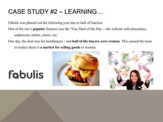 CASE STUDY #2 – LEARNING…
Fabulis was phased out the following year due to lack of traction.
One of the site’s popular features was the “Gay Deal of the Day -- the website sold chocolates,
underwear, tshirts, chairs, etc.
One day, the deal was for hamburgers - and half of the buyers were women. This caused the team
to realize there is a market for selling goods to women.
 