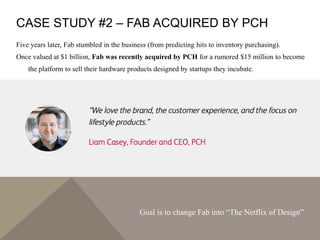 CASE STUDY #2 – FAB ACQUIRED BY PCH
Five years later, Fab stumbled in the business (from predicting hits to inventory purchasing).
Once valued at $1 billion, Fab was recently acquired by PCH for a rumored $15 million to become
the platform to sell their hardware products designed by startups they incubate.
Goal is to change Fab into “The Netflix of Design”
 