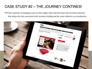 CASE STUDY #2 – THE JOURNEY CONTINES!
PCH has expertise in managing a just-in-time supply chain and advocates lean inventory practices
that reduce the risks associated with inventory buildup and the waste related to over-production.
 