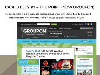 CASE STUDY #3 – THE POINT (NOW GROUPON)
The Point pivoted to a new name and business model a year later, offering heavily discounted
daily deals from local merchants -- only if enough people have purchased the deal.
 