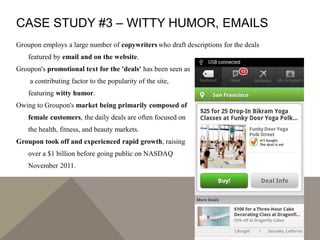 CASE STUDY #3 – WITTY HUMOR, EMAILS
Groupon employs a large number of copywriters who draft descriptions for the deals
featured by email and on the website.
Groupon's promotional text for the 'deals' has been seen as
a contributing factor to the popularity of the site,
featuring witty humor.
Owing to Groupon's market being primarily composed of
female customers, the daily deals are often focused on
the health, fitness, and beauty markets.
Groupon took off and experienced rapid growth, raising
over a $1 billion before going public on NASDAQ
November 2011.
 