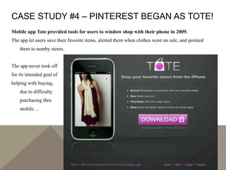 CASE STUDY #4 – PINTEREST BEGAN AS TOTE!
Mobile app Tote provided tools for users to window shop with their phone in 2009.
The app let users save their favorite items, alerted them when clothes went on sale, and pointed
them to nearby stores.
The app never took off
for its intended goal of
helping with buying,
due to difficulty
purchasing thru
mobile…
 