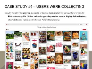 CASE STUDY #4 – USERS WERE COLLECTING
Directly fueled by the growing mountain of coveted items users were saving, the new website
Pinterest emerged in 2010 as a visually appealing way for users to display their collections
of coveted items. Here is a collection on Pinterest for example:
 