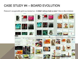 CASE STUDY #4 – BOARD EVOLUTION
Pinterest’s recognizable grid was iterated on – it didn’t always look so nice! Here is the evolution:
 