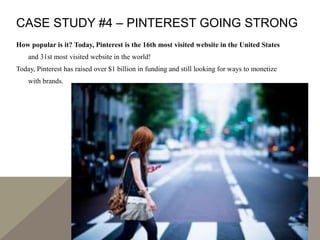 CASE STUDY #4 – PINTEREST GOING STRONG
How popular is it? Today, Pinterest is the 16th most visited website in the United States
and 31st most visited website in the world!
Today, Pinterest has raised over $1 billion in funding and still looking for ways to monetize
with brands.
 
