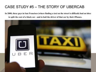 CASE STUDY #5 – THE STORY OF UBERCAB
In 2008, these guys in San Francisco (where finding a taxi on the street is difficult) had an idea:
to split the cost of a black car - and to hail the driver of that car by their iPhones.
 