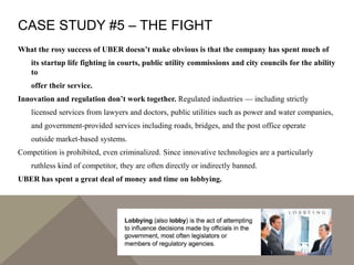 CASE STUDY #5 – THE FIGHT
What the rosy success of UBER doesn’t make obvious is that the company has spent much of
its startup life fighting in courts, public utility commissions and city councils for the ability
to
offer their service.
Innovation and regulation don’t work together. Regulated industries — including strictly
licensed services from lawyers and doctors, public utilities such as power and water companies,
and government-provided services including roads, bridges, and the post office operate
outside market-based systems.
Competition is prohibited, even criminalized. Since innovative technologies are a particularly
ruthless kind of competitor, they are often directly or indirectly banned.
UBER has spent a great deal of money and time on lobbying.
 
