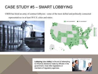 CASE STUDY #5 – SMART LOBBYING
UBER has hired an army of contract lobbyists - some of the most skilled and politically connected
representatives in at least 50 U.S. cities and states:
 