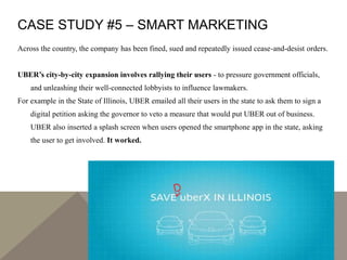 CASE STUDY #5 – SMART MARKETING
Across the country, the company has been fined, sued and repeatedly issued cease-and-desist orders.
UBER’s city-by-city expansion involves rallying their users - to pressure government officials,
and unleashing their well-connected lobbyists to influence lawmakers.
For example in the State of Illinois, UBER emailed all their users in the state to ask them to sign a
digital petition asking the governor to veto a measure that would put UBER out of business.
UBER also inserted a splash screen when users opened the smartphone app in the state, asking
the user to get involved. It worked.
 