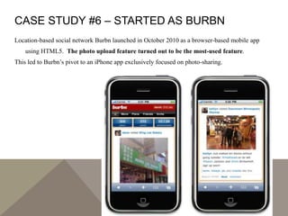 CASE STUDY #6 – STARTED AS BURBN
Location-based social network Burbn launched in October 2010 as a browser-based mobile app
using HTML5. The photo upload feature turned out to be the most-used feature.
This led to Burbn’s pivot to an iPhone app exclusively focused on photo-sharing.
 