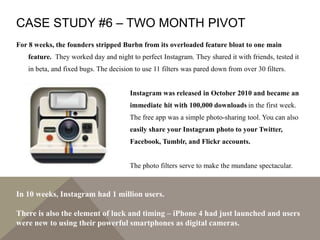 CASE STUDY #6 – TWO MONTH PIVOT
For 8 weeks, the founders stripped Burbn from its overloaded feature bloat to one main
feature. They worked day and night to perfect Instagram. They shared it with friends, tested it
in beta, and fixed bugs. The decision to use 11 filters was pared down from over 30 filters.
Instagram was released in October 2010 and became an
immediate hit with 100,000 downloads in the first week.
The free app was a simple photo-sharing tool. You can also
easily share your Instagram photo to your Twitter,
Facebook, Tumblr, and Flickr accounts.
The photo filters serve to make the mundane spectacular.
In 10 weeks, Instagram had 1 million users.
There is also the element of luck and timing – iPhone 4 had just launched and users
were new to using their powerful smartphones as digital cameras.
 