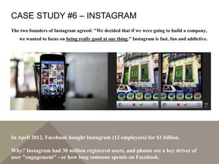 CASE STUDY #6 – INSTAGRAM
The two founders of Instagram agreed: "We decided that if we were going to build a company,
we wanted to focus on being really good at one thing.” Instagram is fast, fun and addictive.
In April 2012, Facebook bought Instagram (12 employees) for $1 billion.
Why? Instagram had 30 million registered users, and photos are a key driver of
user "engagement" - or how long someone spends on Facebook.
 