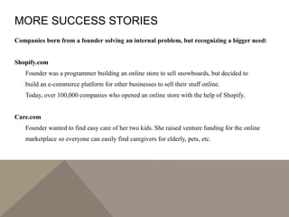 MORE SUCCESS STORIES
Companies born from a founder solving an internal problem, but recognizing a bigger need:
Shopify.com
Founder was a programmer building an online store to sell snowboards, but decided to
build an e-commerce platform for other businesses to sell their stuff online.
Today, over 100,000 companies who opened an online store with the help of Shopify.
Care.com
Founder wanted to find easy care of her two kids. She raised venture funding for the online
marketplace so everyone can easily find caregivers for elderly, pets, etc.
 