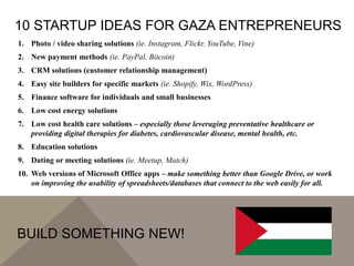 10 STARTUP IDEAS FOR GAZA ENTREPRENEURS
1. Photo / video sharing solutions (ie. Instagram, Flickr, YouTube, Vine)
2. New payment methods (ie. PayPal, Bitcoin)
3. CRM solutions (customer relationship management)
4. Easy site builders for specific markets (ie. Shopify, Wix, WordPress)
5. Finance software for individuals and small businesses
6. Low cost energy solutions
7. Low cost health care solutions – especially those leveraging preventative healthcare or
providing digital therapies for diabetes, cardiovascular disease, mental health, etc.
8. Education solutions
9. Dating or meeting solutions (ie. Meetup, Match)
10. Web versions of Microsoft Office apps – make something better than Google Drive, or work
on improving the usability of spreadsheets/databases that connect to the web easily for all.
BUILD SOMETHING NEW!
 