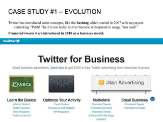 CASE STUDY #1 – EVOLUTION
Twitter has introduced some concepts, like the hashtag which started in 2007 with naysayers
remarking “Pshh! The # is too techy to ever become widespread in usage. You nerd!”
Promoted tweets were introduced in 2010 as a business model.
 