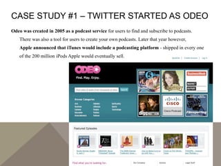CASE STUDY #1 – TWITTER STARTED AS ODEO
Odeo was created in 2005 as a podcast service for users to find and subscribe to p...