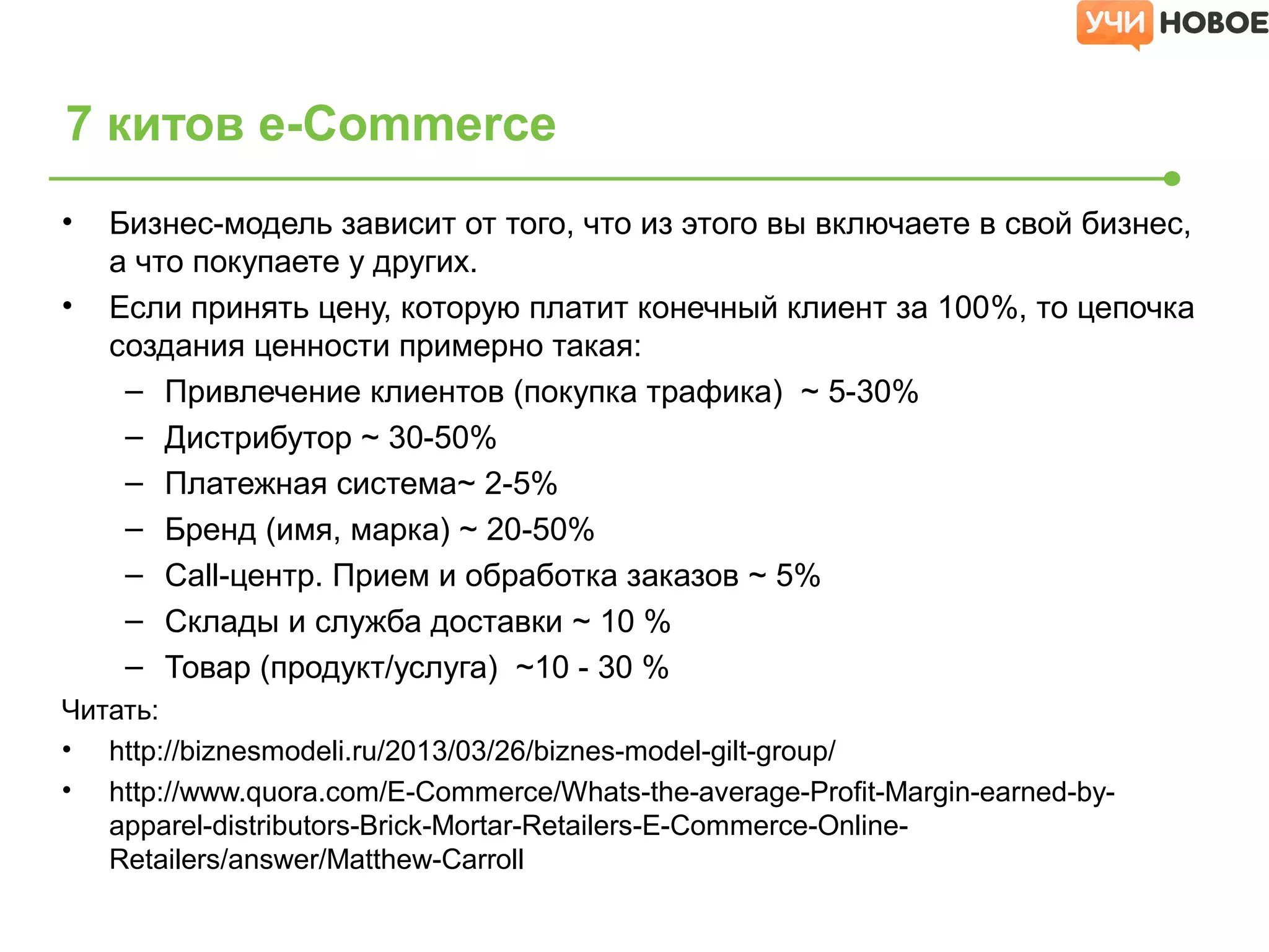 • Бизнес-модель зависит от того, что из этого вы включаете в свой бизнес,
а что покупаете у других.
• Если принять цену, которую платит конечный клиент за 100%, то цепочка
создания ценности примерно такая:
– Привлечение клиентов (покупка трафика) ~ 5-30%
– Дистрибутор ~ 30-50%
– Платежная система~ 2-5%
– Бренд (имя, марка) ~ 20-50%
– Call-центр. Прием и обработка заказов ~ 5%
– Склады и служба доставки ~ 10 %
– Товар (продукт/услуга) ~10 - 30 %
Читать:
• http://biznesmodeli.ru/2013/03/26/biznes-model-gilt-group/
• http://www.quora.com/E-Commerce/Whats-the-average-Profit-Margin-earned-by-
apparel-distributors-Brick-Mortar-Retailers-E-Commerce-Online-
Retailers/answer/Matthew-Carroll
7 китов e-Commerce
 