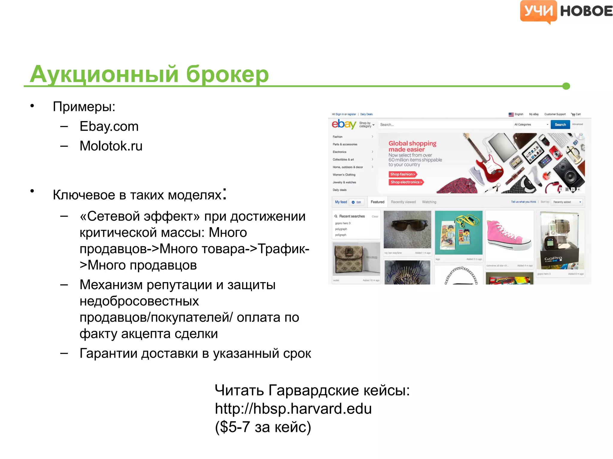 • Примеры:
– Ebay.com
– Molotok.ru
• Ключевое в таких моделях:
– «Сетевой эффект» при достижении
критической массы: Много
продавцов->Много товара->Трафик-
>Много продавцов
– Механизм репутации и защиты
недобросовестных
продавцов/покупателей/ оплата по
факту акцепта сделки
– Гарантии доставки в указанный срок
Аукционный брокер
Читать Гарвардские кейсы:
http://hbsp.harvard.edu
($5-7 за кейс)
 