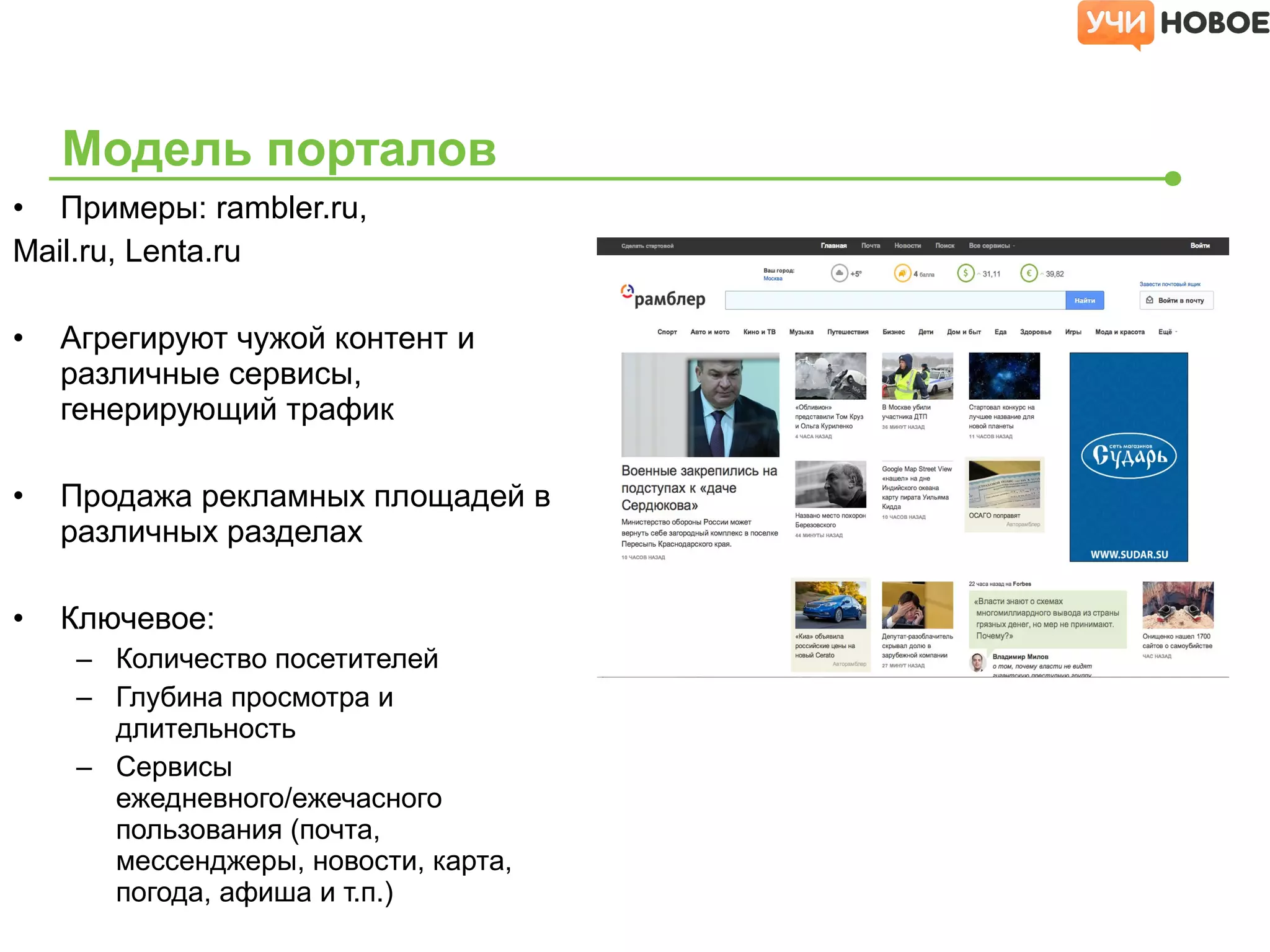 • Примеры: rambler.ru,
Mail.ru, Lenta.ru
• Агрегируют чужой контент и
различные сервисы,
генерирующий трафик
• Продажа рекламных площадей в
различных разделах
• Ключевое:
– Количество посетителей
– Глубина просмотра и
длительность
– Сервисы
ежедневного/ежечасного
пользования (почта,
мессенджеры, новости, карта,
погода, афиша и т.п.)
Модель порталов
 
