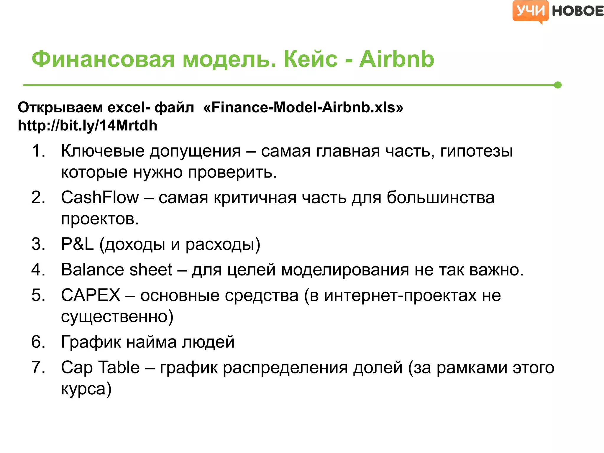 1. Ключевые допущения – самая главная часть, гипотезы
которые нужно проверить.
2. CashFlow – самая критичная часть для большинства
проектов.
3. P&L (доходы и расходы)
4. Balance sheet – для целей моделирования не так важно.
5. CAPEX – основные средства (в интернет-проектах не
существенно)
6. График найма людей
7. Cap Table – график распределения долей (за рамками этого
курса)
Финансовая модель. Кейс - Airbnb
Открываем excel- файл «Finance-Model-Airbnb.xls»
http://bit.ly/14Mrtdh
 