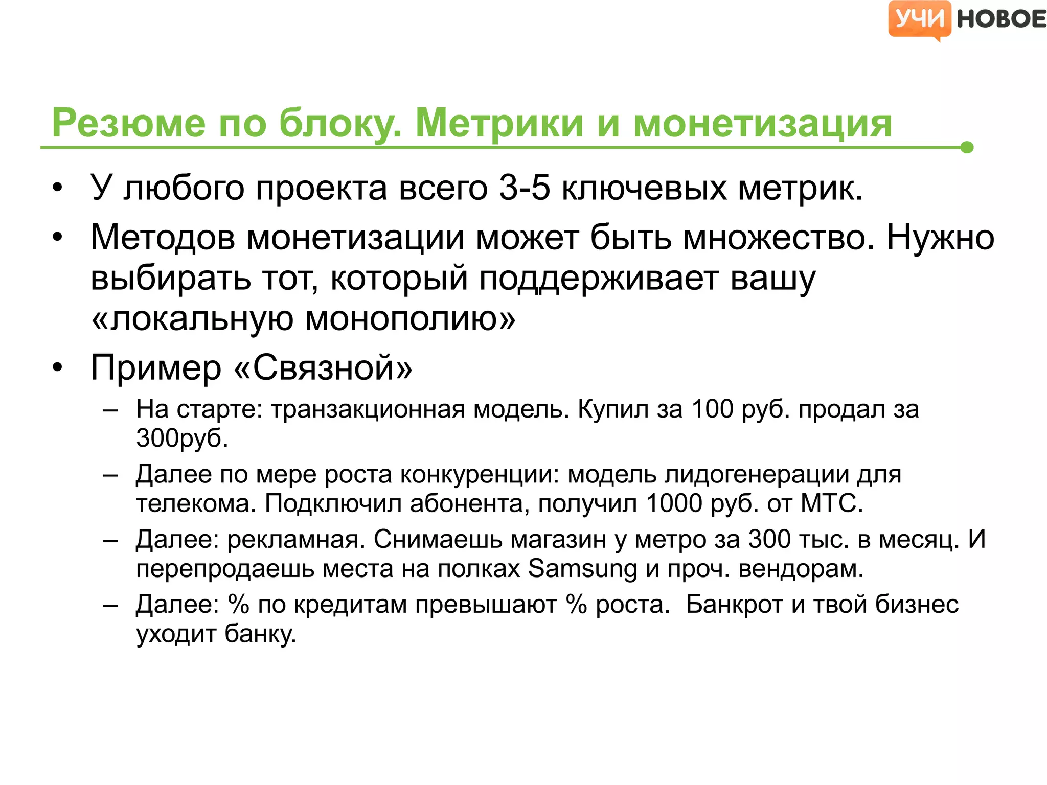 • У любого проекта всего 3-5 ключевых метрик.
• Методов монетизации может быть множество. Нужно
выбирать тот, который поддерживает вашу
«локальную монополию»
• Пример «Связной»
– На старте: транзакционная модель. Купил за 100 руб. продал за
300руб.
– Далее по мере роста конкуренции: модель лидогенерации для
телекома. Подключил абонента, получил 1000 руб. от МТС.
– Далее: рекламная. Снимаешь магазин у метро за 300 тыс. в месяц. И
перепродаешь места на полках Samsung и проч. вендорам.
– Далее: % по кредитам превышают % роста. Банкрот и твой бизнес
уходит банку.
Резюме по блоку. Метрики и монетизация
 