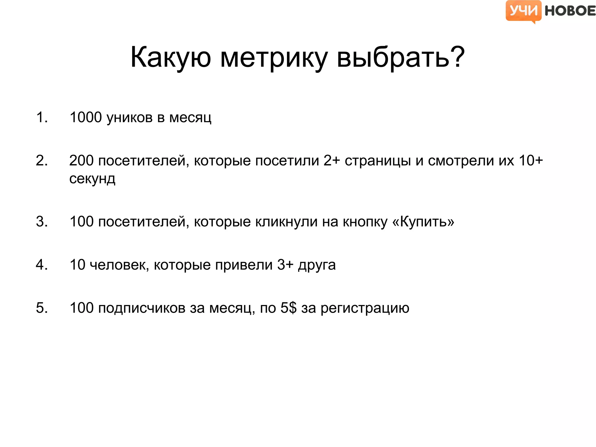 Какую метрику выбрать?
1. 1000 уников в месяц
2. 200 посетителей, которые посетили 2+ страницы и смотрели их 10+
секунд
3. 100 посетителей, которые кликнули на кнопку «Купить»
4. 10 человек, которые привели 3+ друга
5. 100 подписчиков за месяц, по 5$ за регистрацию
 