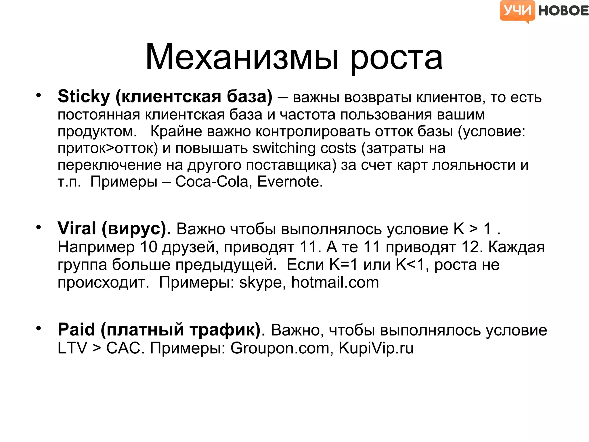 Механизмы роста
• Sticky (клиентская база) – важны возвраты клиентов, то есть
постоянная клиентская база и частота пользования вашим
продуктом. Крайне важно контролировать отток базы (условие:
приток>отток) и повышать switching costs (затраты на
переключение на другого поставщика) за счет карт лояльности и
т.п. Примеры – Coca-Cola, Evernote.
• Viral (вирус). Важно чтобы выполнялось условие K > 1 .
Например 10 друзей, приводят 11. А те 11 приводят 12. Каждая
группа больше предыдущей. Если K=1 или K<1, роста не
происходит. Примеры: skype, hotmail.com
• Paid (платный трафик). Важно, чтобы выполнялось условие
LTV > CAC. Примеры: Groupon.com, KupiVip.ru
 