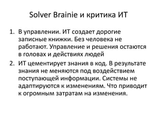 Solver Brainie и критика ИТ
1. В управлении. ИТ создает дорогие
   записные книжки. Без человека не
   работают. Управление и решения остаются
   в головах и действиях людей
2. ИТ цементирует знания в код. В результате
   знания не меняются под воздействием
   поступающей информации. Системы не
   адаптируются к изменениям. Что приводит
   к огромным затратам на изменения.
 