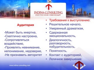 Аудитория
-Может быть инертна,
-Скептично настроена,
-Сопротивляться
воздействию,
-Проявлять невнимание,
непонимание, недоверие,
-Не признавать авторитет
• Требования к выступлению:
• Решительное начало,
• Умеренный драматизм,
• Сдержанная
эмоциональность,
• Диалогичность,
разговорность,
побудительность,
• Понятность,
• Контакт с аудиторией,
• Логичное завершение
 