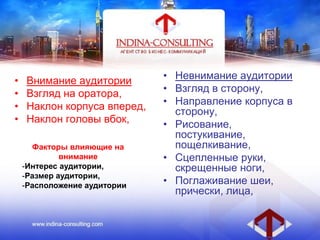 • Внимание аудитории
• Взгляд на оратора,
• Наклон корпуса вперед,
• Наклон головы вбок,
• Невнимание аудитории
• Взгляд в сторону,
• Направление корпуса в
сторону,
• Рисование,
постукивание,
пощелкивание,
• Сцепленные руки,
скрещенные ноги,
• Поглаживание шеи,
прически, лица,
Факторы влияющие на
внимание
-Интерес аудитории,
-Размер аудитории,
-Расположение аудитории
 