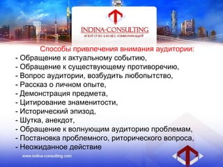 Способы привлечения внимания аудитории:
- Обращение к актуальному событию,
- Обращение к существующему противоречию,
- Вопрос аудитории, возбудить любопытство,
- Рассказ о личном опыте,
- Демонстрация предмета,
- Цитирование знаменитости,
- Исторический эпизод,
- Шутка, анекдот,
- Обращение к волнующим аудиторию проблемам,
- Постановка проблемного, риторического вопроса,
- Неожиданное действие
 