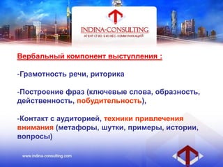 Вербальный компонент выступления :
-Грамотность речи, риторика
-Построение фраз (ключевые слова, образность,
действенность, побудительность),
-Контакт с аудиторией, техники привлечения
внимания (метафоры, шутки, примеры, истории,
вопросы)
 