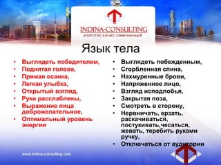 Язык тела
• Выглядеть победителем,
• Поднятая голова,
• Прямая осанка,
• Легкая улыбка,
• Открытый взгляд,
• Руки расслаблены,
• Выражение лица
доброжелательное,
• Оптимальный уровень
энергии
• Выглядеть побежденным,
• Сгорбленная спина,
• Нахмуренные брови,
• Напряженное лицо,
• Взгляд исподлобья,
• Закрытая поза,
• Смотреть в сторону,
• Нервничать, ерзать,
раскачиваться,
постукивать,чесаться,
жевать, теребить руками
ручку,
• Отключаться от аудитории
 