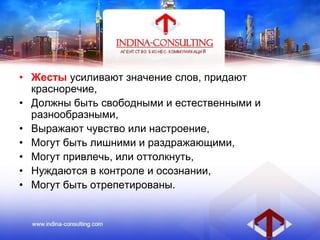• Жесты усиливают значение слов, придают
красноречие,
• Должны быть свободными и естественными и
разнообразными,
• Выражают чувство или настроение,
• Могут быть лишними и раздражающими,
• Могут привлечь, или оттолкнуть,
• Нуждаются в контроле и осознании,
• Могут быть отрепетированы.
 