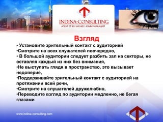 Взгляд
• Установите зрительный контакт с аудиторией
•Смотрите на всех слушателей поочередно,
• В большой аудитории следует разбить зал на секторы, не
оставляя каждый из них без внимания,
•Не выступать глядя в пространство, это вызывает
недоверие,
•Поддерживайте зрительный контакт с аудиторией на
протяжении всей речи,
•Смотрите на слушателей дружелюбно,
•Переводите взгляд по аудитории медленно, не бегая
глазами
 