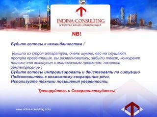 NB!
Будьте готовы к неожиданностям !
(вышла из строя аппаратура, очень шумно, вас на слушают,
пропала презентация, вы разволновались, забыли текст, конкурент
только что выступил с аналогичным проектом, началось
землетрясение )
Будьте готовы импровизировать и действовать по ситуации
Подготовьтесь к возможному сокращению речи,
Используйте техники повышения уверенности.
Тренируйтесь и Совершенствуйтесь!
 