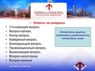 • Ответы на вопросы
• Уточняющий вопрос,
• Вопрос-капкан,
• Контр-вопрос,
• Каверзный вопрос,
• Блокирующий вопрос,
• Провокационный вопрос,
• Вымогающий вопрос,
• Вопрос-несогласие
• Вопрос-мнение
•Отвечать кратко,
•отвечать уважительно,
•отвечать всем.
 