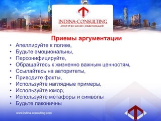 Приемы аргументации
• Апеллируйте к логике,
• Будьте эмоциональны,
• Персонифицируйте,
• Обращайтесь к жизненно важным ценностям,
• Ссылайтесь на авторитеты,
• Приводите факты,
• Используйте наглядные примеры,
• Используйте юмор,
• Используйте метафоры и символы
• Будьте лаконичны
 
